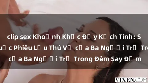 clip sex Khoảnh Khắc Đầy Kịch Tính: Sex  Việt Nam và Cuộc Phiêu Lưu Thú Vị của Ba Người Trẻ Trong Đêm Say Đắm