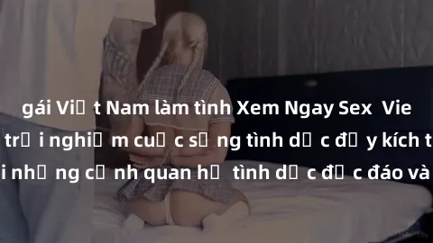 gái Việt Nam làm tình Xem Ngay Sex  Vietsub Full HD - Cùng trải nghiệm cuộc sống tình dục đầy kích thích với những cảnh quan hệ tình dục độc đáo và mãnh liệt trong bộ phim này!