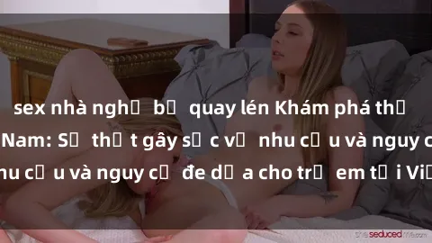 sex nhà nghỉ bị quay lén Khám phá thế giới sex loli Việt Nam: Sự thật gây sốc về nhu cầu và nguy cơ đe dọa cho trẻ em tại Việt Nam