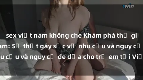 sex việt nam không che Khám phá thế giới sex loli Việt Nam: Sự thật gây sốc về nhu cầu và nguy cơ đe dọa cho trẻ em tại Việt Nam