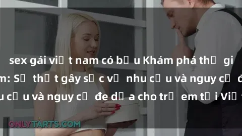 sex gái việt nam có bầu Khám phá thế giới sex loli Việt Nam: Sự thật gây sốc về nhu cầu và nguy cơ đe dọa cho trẻ em tại Việt Nam