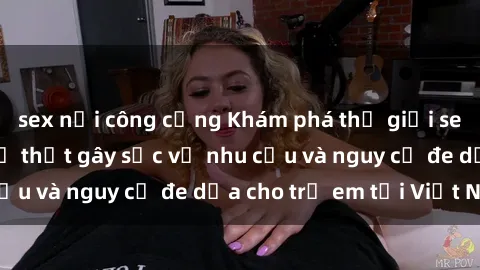 sex nơi công cộng Khám phá thế giới sex loli Việt Nam: Sự thật gây sốc về nhu cầu và nguy cơ đe dọa cho trẻ em tại Việt Nam
