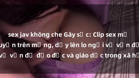 sex jav không che Gây sốc: Clip sex mẹ con Việt Nam lan truyền trên mạng, dấy lên lo ngại về vấn đề đạo đức và giáo dục trong xã hội hiện nay.