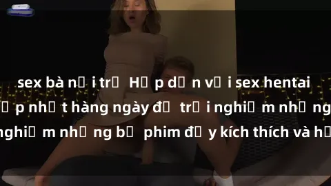 sex bà nội trợ Hấp dẫn với sex hentai vietsub mới nhất, cập nhật hàng ngày để trải nghiệm những bộ phim đầy kích thích và hấp dẫn.
