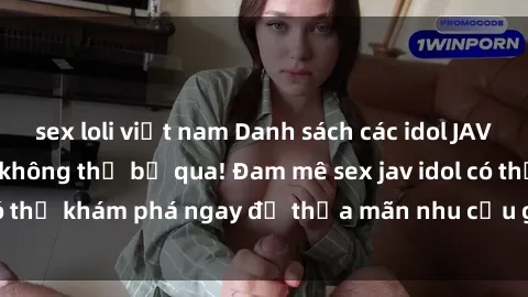 sex loli việt nam Danh sách các idol JAV hot nhất hiện nay không thể bỏ qua! Đam mê sex jav idol có thể khám phá ngay để thỏa mãn nhu cầu giải trí của mình!