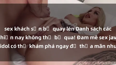 sex khách sạn bị quay lén Danh sách các idol JAV hot nhất hiện nay không thể bỏ qua! Đam mê sex jav idol có thể khám phá ngay để thỏa mãn nhu cầu giải trí của mình!